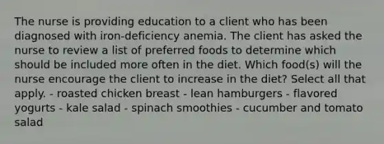 The nurse is providing education to a client who has been diagnosed with iron-deficiency anemia. The client has asked the nurse to review a list of preferred foods to determine which should be included more often in the diet. Which food(s) will the nurse encourage the client to increase in the diet? Select all that apply. - roasted chicken breast - lean hamburgers - flavored yogurts - kale salad - spinach smoothies - cucumber and tomato salad