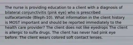 The nurse is providing education to a client with a diagnosis of bilateral conjunctivitis (pink eye) who is prescribed sulfacetamide (Bleph-10). What information in the client history is MOST important and should be reported immediately to the health care provider? The client does not like eyedrops The client is allergic to sulfa drugs. The client has never had pink eye before. The client wears colored soft contact lenses.