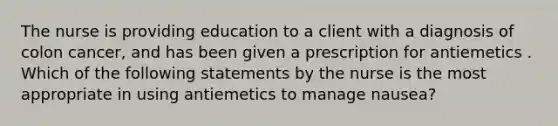 The nurse is providing education to a client with a diagnosis of colon cancer, and has been given a prescription for antiemetics . Which of the following statements by the nurse is the most appropriate in using antiemetics to manage nausea?