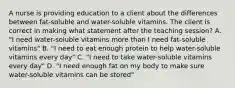 A nurse is providing education to a client about the differences between fat-soluble and water-soluble vitamins. The client is correct in making what statement after the teaching session? A. "I need water-soluble vitamins more than I need fat-soluble vitamins" B. "I need to eat enough protein to help water-soluble vitamins every day" C. "I need to take water-soluble vitamins every day" D. "I need enough fat on my body to make sure water-soluble vitamins can be stored"