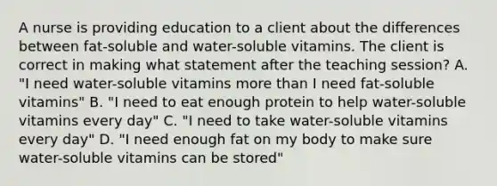 A nurse is providing education to a client about the differences between fat-soluble and water-soluble vitamins. The client is correct in making what statement after the teaching session? A. "I need water-soluble vitamins <a href='https://www.questionai.com/knowledge/keWHlEPx42-more-than' class='anchor-knowledge'>more than</a> I need fat-soluble vitamins" B. "I need to eat enough protein to help water-soluble vitamins every day" C. "I need to take water-soluble vitamins every day" D. "I need enough fat on my body to make sure water-soluble vitamins can be stored"