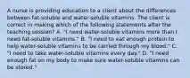 A nurse is providing education to a client about the differences between fat-soluble and water-soluble vitamins. The client is correct in making which of the following statements after the teaching session? A. "I need water-soluble vitamins more than I need fat-soluble vitamins." B. "I need to eat enough protein to help water-soluble vitamins to be carried through my blood." C. "I need to take water-soluble vitamins every day." D. "I need enough fat on my body to make sure water-soluble vitamins can be stored."