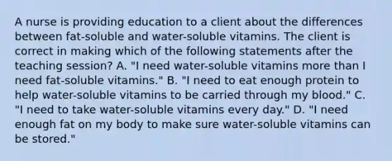 A nurse is providing education to a client about the differences between fat-soluble and water-soluble vitamins. The client is correct in making which of the following statements after the teaching session? A. "I need water-soluble vitamins more than I need fat-soluble vitamins." B. "I need to eat enough protein to help water-soluble vitamins to be carried through my blood." C. "I need to take water-soluble vitamins every day." D. "I need enough fat on my body to make sure water-soluble vitamins can be stored."