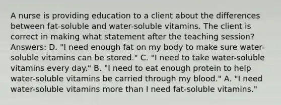 A nurse is providing education to a client about the differences between fat-soluble and water-soluble vitamins. The client is correct in making what statement after the teaching session? Answers: D. "I need enough fat on my body to make sure water-soluble vitamins can be stored." C. "I need to take water-soluble vitamins every day." B. "I need to eat enough protein to help water-soluble vitamins be carried through my blood." A. "I need water-soluble vitamins more than I need fat-soluble vitamins."