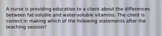 A nurse is providing education to a client about the differences between fat-soluble and water-soluble vitamins. The client is correct in making which of the following statements after the teaching session?