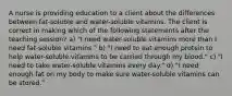 A nurse is providing education to a client about the differences between fat-soluble and water-soluble vitamins. The client is correct in making which of the following statements after the teaching session? a) "I need water-soluble vitamins more than I need fat-soluble vitamins." b) "I need to eat enough protein to help water-soluble vitamins to be carried through my blood." c) "I need to take water-soluble vitamins every day." d) "I need enough fat on my body to make sure water-soluble vitamins can be stored."