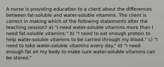 A nurse is providing education to a client about the differences between fat-soluble and water-soluble vitamins. The client is correct in making which of the following statements after the teaching session? a) "I need water-soluble vitamins more than I need fat-soluble vitamins." b) "I need to eat enough protein to help water-soluble vitamins to be carried through my blood." c) "I need to take water-soluble vitamins every day." d) "I need enough fat on my body to make sure water-soluble vitamins can be stored."