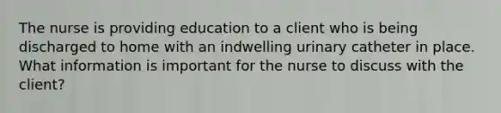 The nurse is providing education to a client who is being discharged to home with an indwelling urinary catheter in place. What information is important for the nurse to discuss with the client?