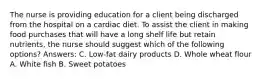 The nurse is providing education for a client being discharged from the hospital on a cardiac diet. To assist the client in making food purchases that will have a long shelf life but retain nutrients, the nurse should suggest which of the following options? Answers: C. Low-fat dairy products D. Whole wheat flour A. White fish B. Sweet potatoes