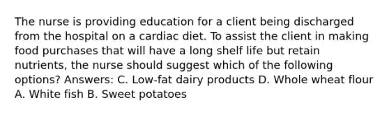 The nurse is providing education for a client being discharged from the hospital on a cardiac diet. To assist the client in making food purchases that will have a long shelf life but retain nutrients, the nurse should suggest which of the following options? Answers: C. Low-fat dairy products D. Whole wheat flour A. White fish B. Sweet potatoes