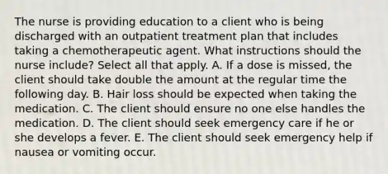 The nurse is providing education to a client who is being discharged with an outpatient treatment plan that includes taking a chemotherapeutic agent. What instructions should the nurse include? Select all that apply. A. If a dose is missed, the client should take double the amount at the regular time the following day. B. Hair loss should be expected when taking the medication. C. The client should ensure no one else handles the medication. D. The client should seek emergency care if he or she develops a fever. E. The client should seek emergency help if nausea or vomiting occur.