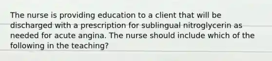 The nurse is providing education to a client that will be discharged with a prescription for sublingual nitroglycerin as needed for acute angina. The nurse should include which of the following in the teaching?