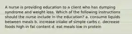 A nurse is providing education to a client who has dumping syndrome and weight loss. Which of the following instructions should the nurse include in the education? a. consume liquids between meals b. increase intake of simple carbs c. decrease foods high in fat content d. eat meals low in protein