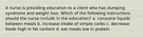 A nurse is providing education to a client who has dumping syndrome and weight loss. Which of the following instructions should the nurse include in the education? a. consume liquids between meals b. increase intake of simple carbs c. decrease foods high in fat content d. eat meals low in protein