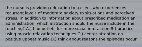 the nurse is providing education to a client who experiences recurrent levels of moderate anxiety to situations and perceived stress. in addition to information about prescribed medication an administration, which instruction should the nurse include in the teaching? A.) find outlets for more social interaction B.) practice using muscle relaxation techniques C.) center attention on positive upbeat music D.) think about reasons the episodes occur