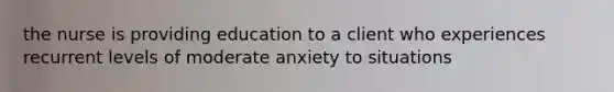 the nurse is providing education to a client who experiences recurrent levels of moderate anxiety to situations