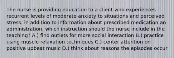The nurse is providing education to a client who experiences recurrent levels of moderate anxiety to situations and perceived stress. in addition to information about prescribed medication an administration, which instruction should the nurse include in the teaching? A.) find outlets for more social interaction B.) practice using muscle relaxation techniques C.) center attention on positive upbeat music D.) think about reasons the episodes occur