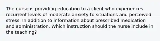 The nurse is providing education to a client who experiences recurrent levels of moderate anxiety to situations and perceived stress. In addition to information about prescribed medication and administration. Which instruction should the nurse include in the teaching?