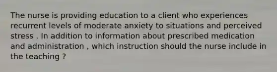 The nurse is providing education to a client who experiences recurrent levels of moderate anxiety to situations and perceived stress . In addition to information about prescribed medication and administration , which instruction should the nurse include in the teaching ?