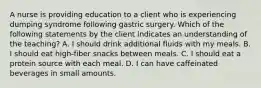 A nurse is providing education to a client who is experiencing dumping syndrome following gastric surgery. Which of the following statements by the client indicates an understanding of the teaching? A. I should drink additional fluids with my meals. B. I should eat high-fiber snacks between meals. C. I should eat a protein source with each meal. D. I can have caffeinated beverages in small amounts.