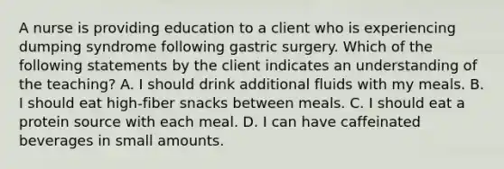 A nurse is providing education to a client who is experiencing dumping syndrome following gastric surgery. Which of the following statements by the client indicates an understanding of the teaching? A. I should drink additional fluids with my meals. B. I should eat high-fiber snacks between meals. C. I should eat a protein source with each meal. D. I can have caffeinated beverages in small amounts.