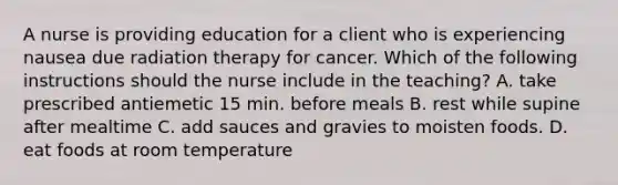 A nurse is providing education for a client who is experiencing nausea due radiation therapy for cancer. Which of the following instructions should the nurse include in the teaching? A. take prescribed antiemetic 15 min. before meals B. rest while supine after mealtime C. add sauces and gravies to moisten foods. D. eat foods at room temperature