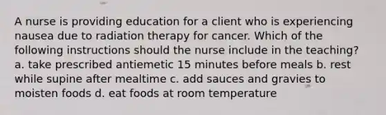 A nurse is providing education for a client who is experiencing nausea due to radiation therapy for cancer. Which of the following instructions should the nurse include in the teaching? a. take prescribed antiemetic 15 minutes before meals b. rest while supine after mealtime c. add sauces and gravies to moisten foods d. eat foods at room temperature