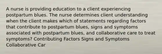 A nurse is providing education to a client experiencing postpartum blues. The nurse determines client understanding when the client makes which of statements regarding factors that contribute to postpartum blues, signs and symptoms associated with postpartum blues, and collaborative care to treat symptoms? Contributing Factors Signs and Symptoms Collaborative Car