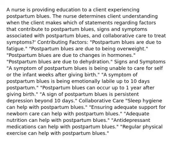 A nurse is providing education to a client experiencing postpartum blues. The nurse determines client understanding when the client makes which of statements regarding factors that contribute to postpartum blues, signs and symptoms associated with postpartum blues, and collaborative care to treat symptoms?' Contributing Factors: "Postpartum blues are due to fatigue." "Postpartum blues are due to being overweight." "Postpartum blues are due to changes in hormones." "Postpartum blues are due to dehydration." Signs and Symptoms "A symptom of postpartum blues is being unable to care for self or the infant weeks after giving birth." "A symptom of postpartum blues is being emotionally labile up to 10 days postpartum." "Postpartum blues can occur up to 1 year after giving birth." "A sign of postpartum blues is persistent depression beyond 10 days." Collaborative Care "Sleep hygiene can help with postpartum blues." "Ensuring adequate support for newborn care can help with postpartum blues." "Adequate nutrition can help with postpartum blues." "Antidepressant medications can help with postpartum blues." "Regular physical exercise can help with postpartum blues."