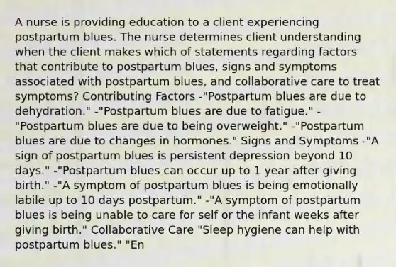 A nurse is providing education to a client experiencing postpartum blues. The nurse determines client understanding when the client makes which of statements regarding factors that contribute to postpartum blues, signs and symptoms associated with postpartum blues, and collaborative care to treat symptoms? <a href='https://www.questionai.com/knowledge/kjn2VvLRoa-contributing-factors' class='anchor-knowledge'>contributing factors</a> -"Postpartum blues are due to dehydration." -"Postpartum blues are due to fatigue." -"Postpartum blues are due to being overweight." -"Postpartum blues are due to changes in hormones." Signs and Symptoms -"A sign of postpartum blues is persistent depression beyond 10 days." -"Postpartum blues can occur up to 1 year after giving birth." -"A symptom of postpartum blues is being emotionally labile up to 10 days postpartum." -"A symptom of postpartum blues is being unable to care for self or the infant weeks after giving birth." Collaborative Care "Sleep hygiene can help with postpartum blues." "En