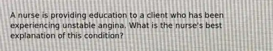 A nurse is providing education to a client who has been experiencing unstable angina. What is the nurse's best explanation of this condition?