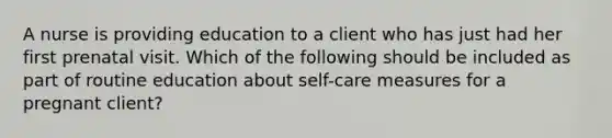 A nurse is providing education to a client who has just had her first prenatal visit. Which of the following should be included as part of routine education about self-care measures for a pregnant client?