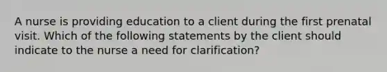 A nurse is providing education to a client during the first prenatal visit. Which of the following statements by the client should indicate to the nurse a need for clarification?