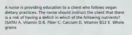 A nurse is providing education to a client who follows vegan dietary practices. The nurse should instruct the client that there is a risk of having a deficit in which of the following nutrients? (SATA) A. Vitamin D B. Fiber C. Calcium D. Vitamin B12 E. Whole grains