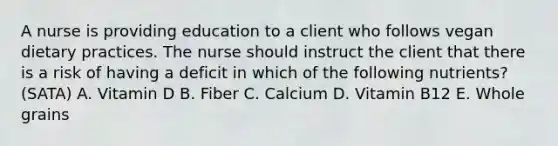 A nurse is providing education to a client who follows vegan dietary practices. The nurse should instruct the client that there is a risk of having a deficit in which of the following nutrients? (SATA) A. Vitamin D B. Fiber C. Calcium D. Vitamin B12 E. Whole grains