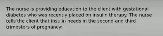 The nurse is providing education to the client with gestational diabetes who was recently placed on insulin therapy. The nurse tells the client that insulin needs in the second and third trimesters of pregnancy: