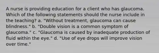 A nurse is providing education for a client who has glaucoma. Which of the following statements should the nurse include in the teaching? a. "Without treatment, glaucoma can cause blindness." b. "Double vision is a common symptom of glaucoma." c. "Glaucoma is caused by inadequate production of fluid within the eye." d. "Use of eye drops will improve vision over time."