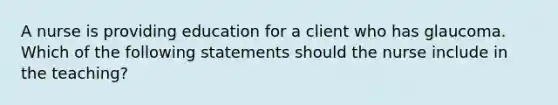 A nurse is providing education for a client who has glaucoma. Which of the following statements should the nurse include in the teaching?