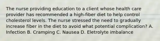 The nurse providing education to a client whose health care provider has recommended a high-fiber diet to help control cholesterol levels. The nurse stressed the need to gradually increase fiber in the diet to avoid what potential complication? A. Infection B. Cramping C. Nausea D. Eletrolyte imbalance