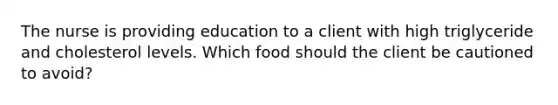 The nurse is providing education to a client with high triglyceride and cholesterol levels. Which food should the client be cautioned to avoid?