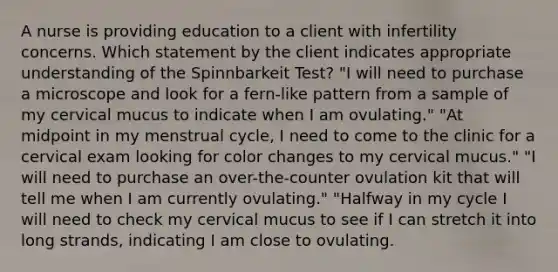 A nurse is providing education to a client with infertility concerns. Which statement by the client indicates appropriate understanding of the Spinnbarkeit Test? "I will need to purchase a microscope and look for a fern-like pattern from a sample of my cervical mucus to indicate when I am ovulating." "At midpoint in my menstrual cycle, I need to come to the clinic for a cervical exam looking for color changes to my cervical mucus." "I will need to purchase an over-the-counter ovulation kit that will tell me when I am currently ovulating." "Halfway in my cycle I will need to check my cervical mucus to see if I can stretch it into long strands, indicating I am close to ovulating.