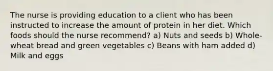 The nurse is providing education to a client who has been instructed to increase the amount of protein in her diet. Which foods should the nurse recommend? a) Nuts and seeds b) Whole-wheat bread and green vegetables c) Beans with ham added d) Milk and eggs