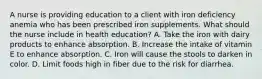 A nurse is providing education to a client with iron deficiency anemia who has been prescribed iron supplements. What should the nurse include in health education? A. Take the iron with dairy products to enhance absorption. B. Increase the intake of vitamin E to enhance absorption. C. Iron will cause the stools to darken in color. D. Limit foods high in fiber due to the risk for diarrhea.