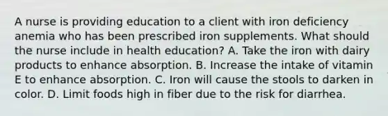 A nurse is providing education to a client with iron deficiency anemia who has been prescribed iron supplements. What should the nurse include in health education? A. Take the iron with dairy products to enhance absorption. B. Increase the intake of vitamin E to enhance absorption. C. Iron will cause the stools to darken in color. D. Limit foods high in fiber due to the risk for diarrhea.