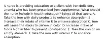 A nurse is providing education to a client with iron deficiency anemia who has been prescribed iron supplements. What should the nurse include in health education? Select all that apply. A. Take the iron with dairy products to enhance absorption. B. Increase their intake of vitamin E to enhance absorption C. Iron will cause the stools to darken in color. D. Increase intake of foods high in fiber to prevent constipation. E. Take the iron on an empty stomach. F. Take the iron with vitamin C to enhance absorption.