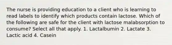 The nurse is providing education to a client who is learning to read labels to identify which products contain lactose. Which of the following are safe for the client with lactose malabsorption to consume? Select all that apply. 1. Lactalbumin 2. Lactate 3. Lactic acid 4. Casein