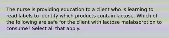 The nurse is providing education to a client who is learning to read labels to identify which products contain lactose. Which of the following are safe for the client with lactose malabsorption to consume? Select all that apply.