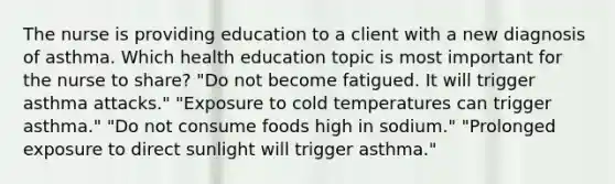 The nurse is providing education to a client with a new diagnosis of asthma. Which health education topic is most important for the nurse to share? "Do not become fatigued. It will trigger asthma attacks." "Exposure to cold temperatures can trigger asthma." "Do not consume foods high in sodium." "Prolonged exposure to direct sunlight will trigger asthma."