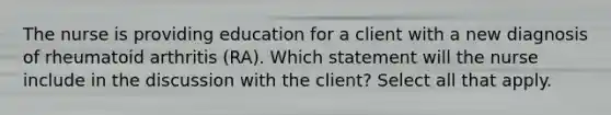 The nurse is providing education for a client with a new diagnosis of rheumatoid arthritis (RA). Which statement will the nurse include in the discussion with the client? Select all that apply.