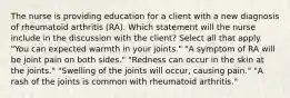 The nurse is providing education for a client with a new diagnosis of rheumatoid arthritis (RA). Which statement will the nurse include in the discussion with the client? Select all that apply. "You can expected warmth in your joints." "A symptom of RA will be joint pain on both sides." "Redness can occur in the skin at the joints." "Swelling of the joints will occur, causing pain." "A rash of the joints is common with rheumatoid arthritis."